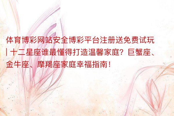 体育博彩网站安全博彩平台注册送免费试玩 | 十二星座谁最懂得打造温馨家庭？巨蟹座、金牛座、摩羯座家庭幸福指南！