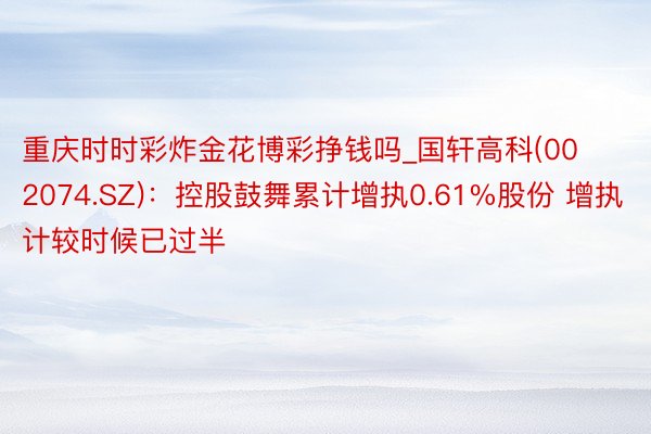 重庆时时彩炸金花博彩挣钱吗_国轩高科(002074.SZ)：控股鼓舞累计增执0.61%股份 增执计较时候已过半