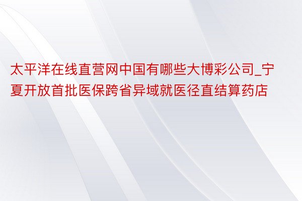 太平洋在线直营网中国有哪些大博彩公司_宁夏开放首批医保跨省异域就医径直结算药店