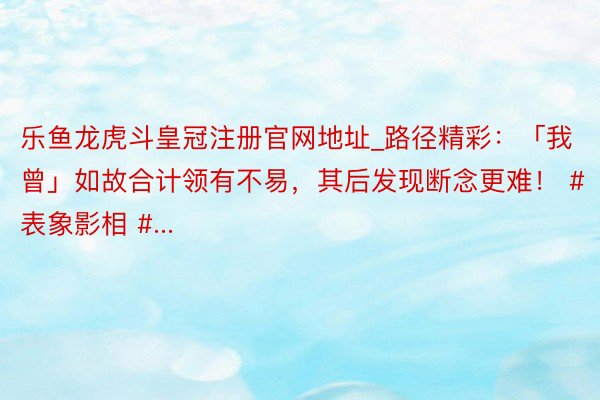 乐鱼龙虎斗皇冠注册官网地址_路径精彩：「我曾」如故合计领有不易，其后发现断念更难！ #表象影相 #...