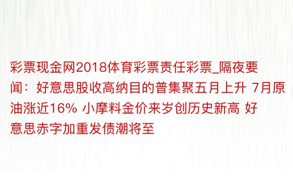 彩票现金网2018体育彩票责任彩票_隔夜要闻：好意思股收高纳目的普集聚五月上升 7月原油涨近16% 小摩料金价来岁创历史新高 好意思赤字加重发债潮将至