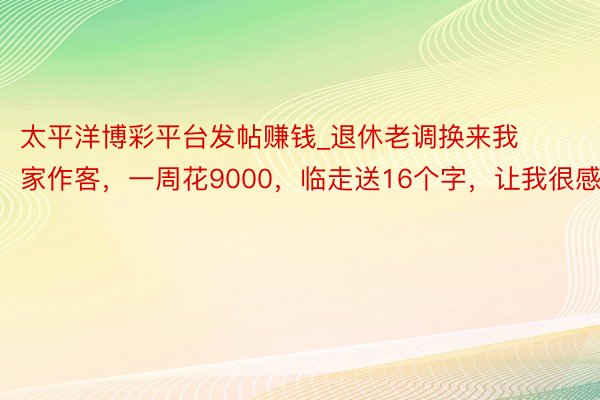 太平洋博彩平台发帖赚钱_退休老调换来我家作客，一周花9000，临走送16个字，让我很感动