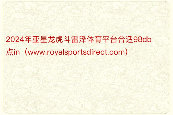 2024年亚星龙虎斗雷泽体育平台合适98db点in（www.royalsportsdirect.com）