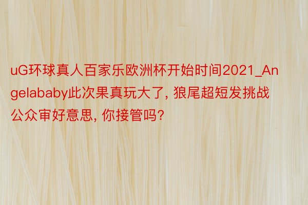 uG环球真人百家乐欧洲杯开始时间2021_Angelababy此次果真玩大了， 狼尾超短发挑战公众审好意思， 你接管吗?