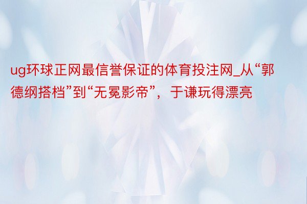 ug环球正网最信誉保证的体育投注网_从“郭德纲搭档”到“无冕影帝”，于谦玩得漂亮