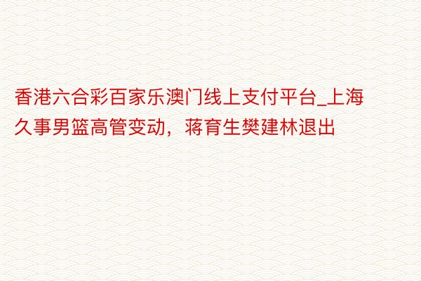 香港六合彩百家乐澳门线上支付平台_上海久事男篮高管变动，蒋育生樊建林退出