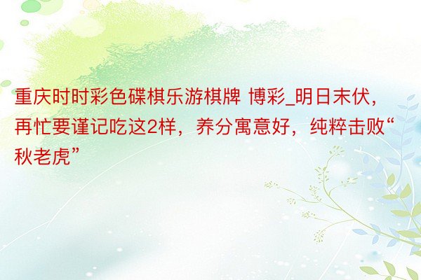 重庆时时彩色碟棋乐游棋牌 博彩_明日末伏，再忙要谨记吃这2样，养分寓意好，纯粹击败“秋老虎”