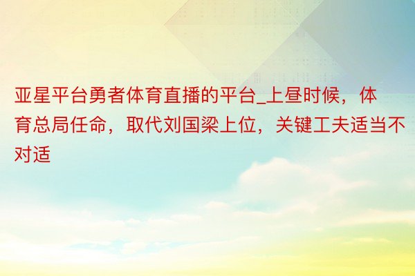 亚星平台勇者体育直播的平台_上昼时候，体育总局任命，取代刘国梁上位，关键工夫适当不对适