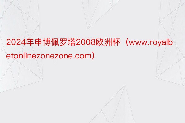 2024年申博佩罗塔2008欧洲杯（www.royalbetonlinezonezone.com）