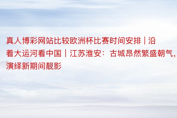 真人博彩网站比较欧洲杯比赛时间安排 | 沿着大运河看中国｜江苏淮安：古城昂然繁盛朝气，演绎新期间靓影