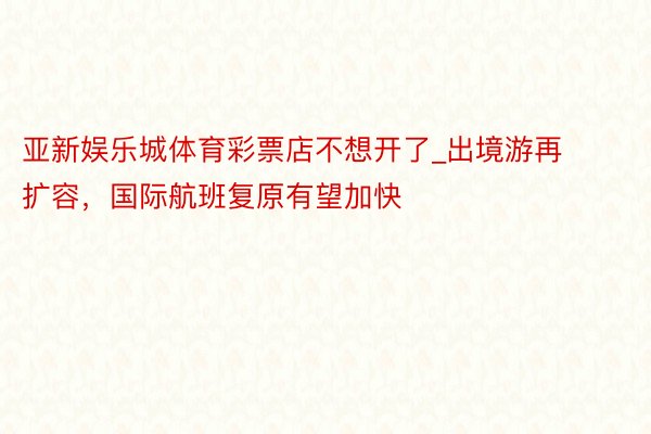 亚新娱乐城体育彩票店不想开了_出境游再扩容，国际航班复原有望加快