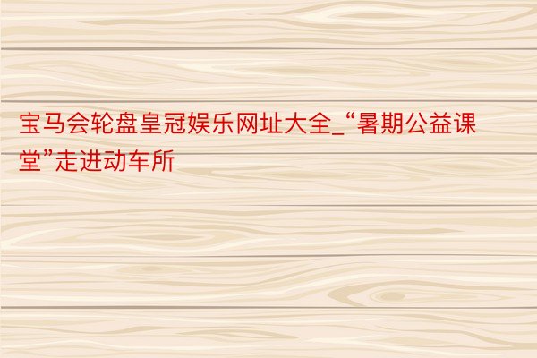 宝马会轮盘皇冠娱乐网址大全_“暑期公益课堂”走进动车所