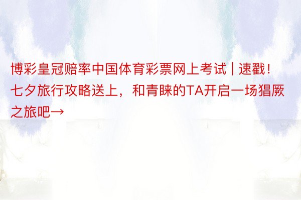 博彩皇冠赔率中国体育彩票网上考试 | 速戳！七夕旅行攻略送上，和青睐的TA开启一场猖厥之旅吧→