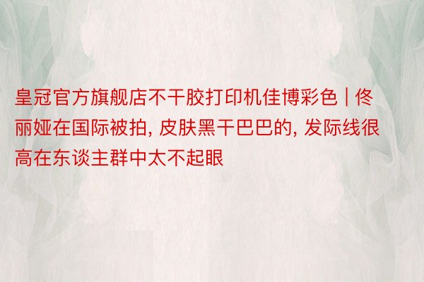 皇冠官方旗舰店不干胶打印机佳博彩色 | 佟丽娅在国际被拍, 皮肤黑干巴巴的, 发际线很高在东谈主群中太不起眼