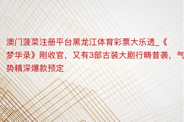 澳门菠菜注册平台黑龙江体育彩票大乐透_《梦华录》刚收官，又有3部古装大剧行畴昔袭，气势精深爆款预定