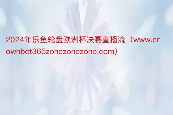 2024年乐鱼轮盘欧洲杯决赛直播流（www.crownbet365zonezonezone.com）