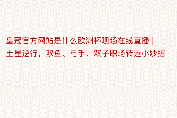 皇冠官方网站是什么欧洲杯现场在线直播 | 土星逆行，双鱼、弓手、双子职场转运小妙招