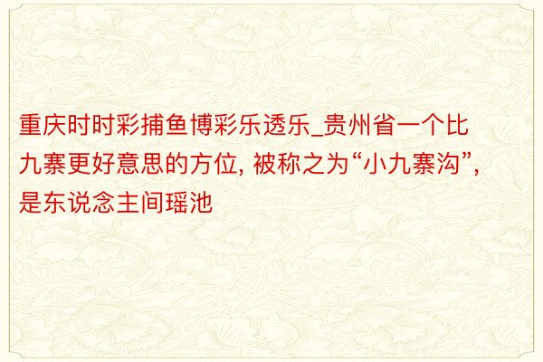 重庆时时彩捕鱼博彩乐透乐_贵州省一个比九寨更好意思的方位, 被称之为“小九寨沟”, 是东说念主间瑶池