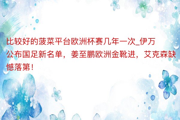 比较好的菠菜平台欧洲杯赛几年一次_伊万公布国足新名单，姜至鹏欧洲金靴进，艾克森缺憾落第！