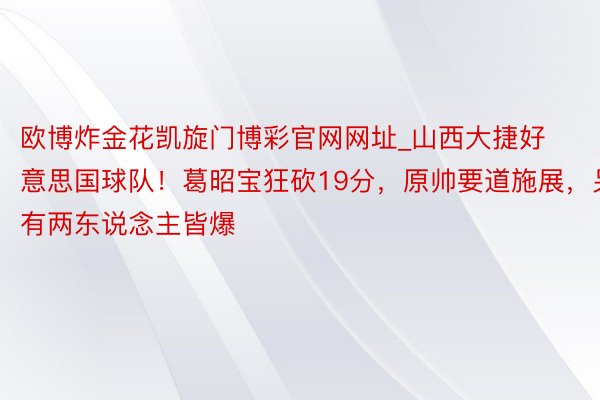 欧博炸金花凯旋门博彩官网网址_山西大捷好意思国球队！葛昭宝狂砍19分，原帅要道施展，另有两东说念主皆爆