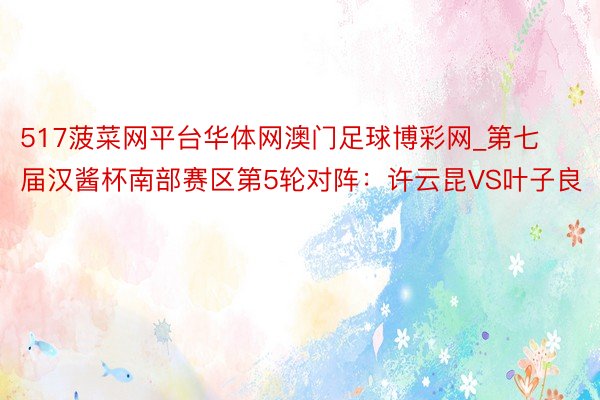 517菠菜网平台华体网澳门足球博彩网_第七届汉酱杯南部赛区第5轮对阵：许云昆VS叶子良