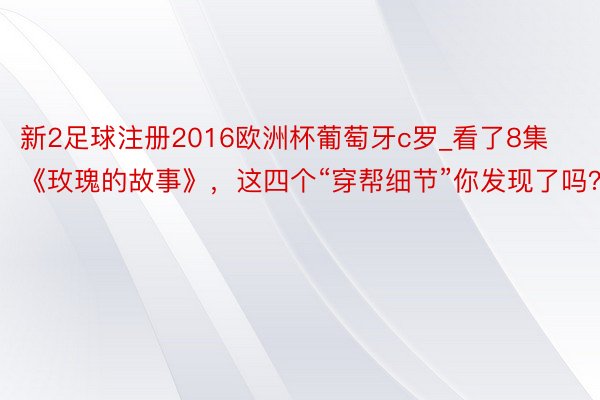 新2足球注册2016欧洲杯葡萄牙c罗_看了8集《玫瑰的故事》，这四个“穿帮细节”你发现了吗？