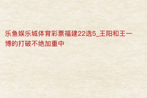 乐鱼娱乐城体育彩票福建22选5_王阳和王一博的打破不绝加重中
