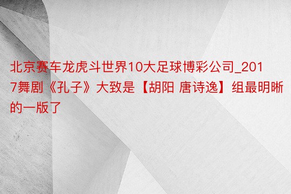 北京赛车龙虎斗世界10大足球博彩公司_2017舞剧《孔子》大致是【胡阳 唐诗逸】组最明晰的一版了