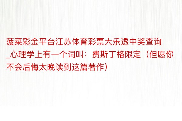 菠菜彩金平台江苏体育彩票大乐透中奖查询_心理学上有一个词叫：费斯丁格限定（但愿你不会后悔太晚读到这篇著作）