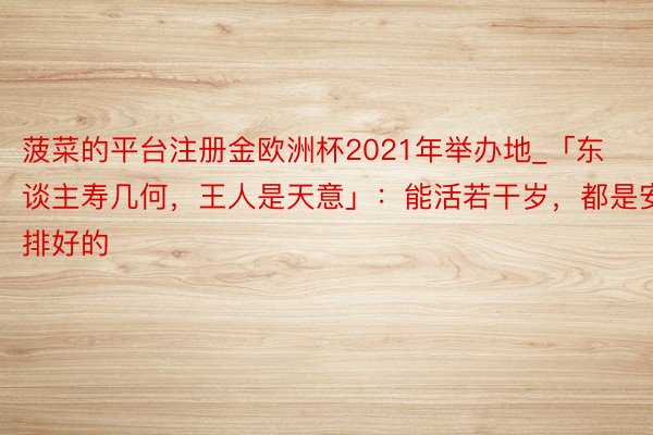 菠菜的平台注册金欧洲杯2021年举办地_「东谈主寿几何，王人是天意」：能活若干岁，都是安排好的