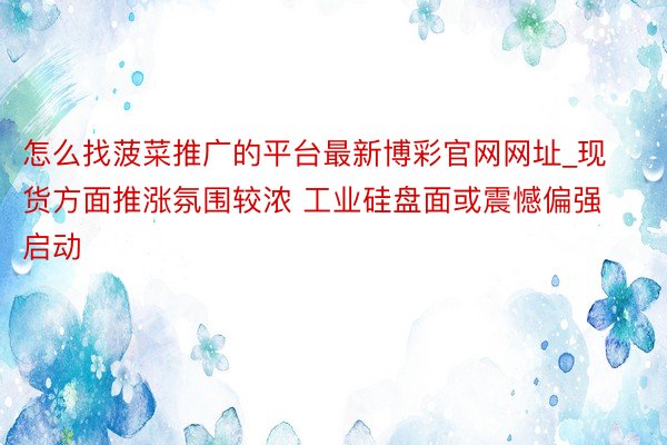 怎么找菠菜推广的平台最新博彩官网网址_现货方面推涨氛围较浓 工业硅盘面或震憾偏强启动
