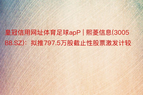 皇冠信用网址体育足球apP | 熙菱信息(300588.SZ)：拟推797.5万股截止性股票激发计较