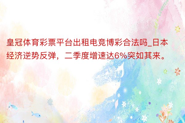 皇冠体育彩票平台出租电竞博彩合法吗_日本经济逆势反弹，二季度增速达6%突如其来。
