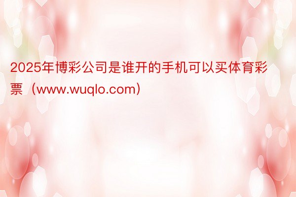 2025年博彩公司是谁开的手机可以买体育彩票（www.wuqlo.com）