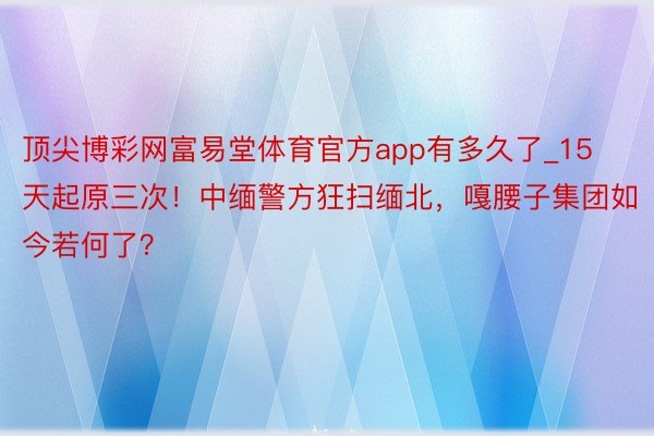 顶尖博彩网富易堂体育官方app有多久了_15天起原三次！中缅警方狂扫缅北，嘎腰子集团如今若何了？
