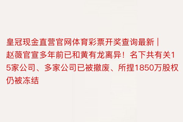 皇冠现金直营官网体育彩票开奖查询最新 | 赵薇官宣多年前已和黄有龙离异！名下共有关15家公司、多家公司已被撤废、所捏1850万股权仍被冻结