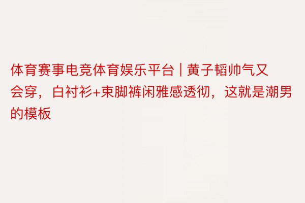 体育赛事电竞体育娱乐平台 | 黄子韬帅气又会穿，白衬衫+束脚裤闲雅感透彻，这就是潮男的模板