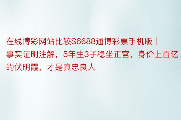 在线博彩网站比较S6688通博彩票手机版 | 事实证明注解，5年生3子稳坐正宫，身价上百亿的伏明霞，才是真忠良人